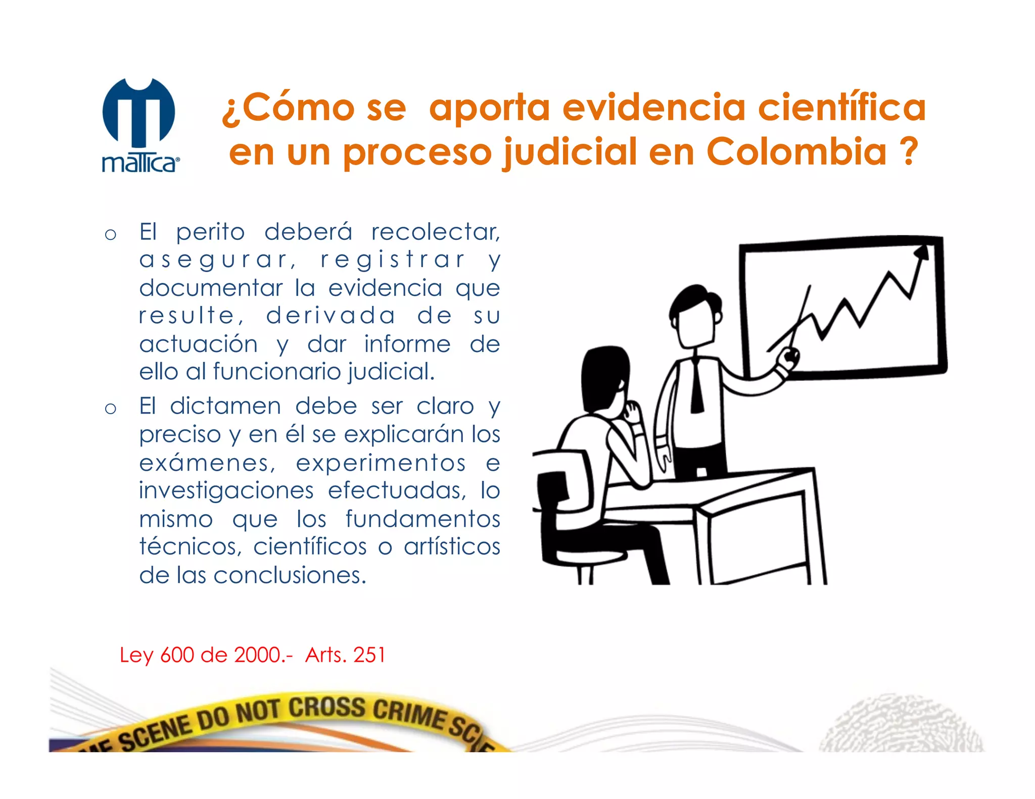 ¿Cómo se aporta evidencia científica
en un proceso judicial en Colombia ?
o  El perito deberá recolectar,
a s e g u r a r , r e g i s t r a r y
documentar la evidencia que
re s u l t e , d e r i v a d a d e s u
actuación y dar informe de
ello al funcionario judicial.
o  El dictamen debe ser claro y
preciso y en él se explicarán los
exámenes, experimentos e
investigaciones efectuadas, lo
mismo que los fundamentos
técnicos, científicos o artísticos
de las conclusiones.
Ley 600 de 2000.- Arts. 251
 