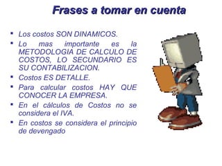 Frases a tomar en cuenta

 Los costos SON DINAMICOS.
 Lo    mas     importante  es     la
  METODOLOGIA DE CALCULO DE
  COSTOS, LO SECUNDARIO ES
  SU CONTABILIZACION.
 Costos ES DETALLE.
 Para calcular costos HAY QUE
  CONOCER LA EMPRESA.
 En el cálculos de Costos no se
  considera el IVA.
 En costos se considera el principio
  de devengado
 