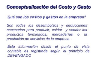 Conceptualización del Costo y Gasto

Qué son los costos y gastos en la empresa?

Son todas los desembolsos y deducciones
necesarias para producir, cuidar y vender los
productos terminados, mercaderías o la
prestación de servicios de la empresa.

Esta información desde el punto de vista
contable es registrada según el principio de
DEVENGADO
 