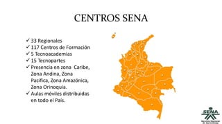 CENTROS SENA
 33 Regionales
 117 Centros de Formación
 5 Tecnoacademias
 15 Tecnopartes
 Presencia en zona Caribe,
Zona Andina, Zona
Pacifica, Zona Amazónica,
Zona Orinoquia.
 Aulas móviles distribuidas
en todo el País.
 
