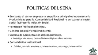POLITICAS DEL SENA
En cuanto al sector empresarial su política principal es incrementar la
Productividad para la Competitividad Regional y en cuanto al sector
Social favorecer la Inclusión Social.
Formación Profesional Integral.
Generar empleo y emprendimiento.
Sistema de Administración del conocimiento.
• Investigación, redes, desarrollo tecnológico y observatorios.
Consolidación Institucional.
• Calidad, servicio, excelencia, infraestructura, estrategia, información.
 