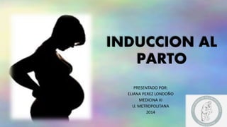 INDUCCION AL 
PARTO 
PRESENTADO POR: 
ELIANA PEREZ LONDOÑO 
MEDICINA XI 
U. METROPOLITANA 
2014 
 