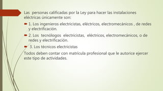 Las personas calificadas por la Ley para hacer las instalaciones
eléctricas únicamente son:
 1. Los ingenieros electricistas, eléctricos, electromecánicos , de redes
y electrificación.
 2. Los tecnólogos electricistas, eléctricos, electromecánicos, o de
redes y electrificación.
 3. Los técnicos electricistas
Todos deben contar con matrícula profesional que le autorice ejercer
este tipo de actividades.
 