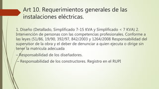 Art 10. Requerimientos generales de las
instalaciones eléctricas.
1. Diseño (Detallado, Simplificado 7-15 KVA y Simplificado < 7 KVA) 2.
Intervención de personas con las competencias profesionales. Conforme a
las leyes (51/86, 19/90, 392/97, 842/2003 y 1264/2008 Responsabilidad del
supervisor de la obra y el deber de denunciar a quien ejecuta o dirige sin
tener la matricula adecuada
– Responsabilidad de los diseñadores.
– Responsabilidad de los constructores. Registro en el RUPI
 