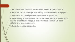 3. Productos usados en las instalaciones eléctricas ( Artículo 20).
4. Espacios para el montaje, operación y mantenimiento de equipos.
5. Conformidad con el presente reglamento. Capítulo 10.
6. Operación y mantenimiento de instalaciones eléctricas. (verificación
que no presente alto riesgo, si existe medidas a tomar, OR debe
solicitarle al usuario corregir).
7. Perdidas técnicas aceptadas.
 