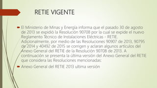 RETIE VIGENTE
 El Ministerio de Minas y Energía informa que el pasado 30 de agosto
de 2013 se expidió la Resolución 90708 por la cual se expide el nuevo
Reglamento Técnico de Instalaciones Eléctricas - RETIE.
Adicionalmente, por medio de las Resoluciones 90907 de 2013, 90795
de 2014 y 40492 de 2015 se corrigen y aclaran algunos artículos del
Anexo General del RETIE de la Resolución 90708 de 2013. A
continuación se presenta la última versión del Anexo General del RETIE
que considera las Resoluciones mencionadas:
 Anexo General del RETIE 2013 ultima versión
 