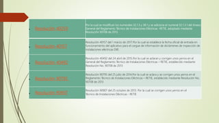  Resolución 40259
Por la cual se modifican los numerales 32.1.3 y 38.1 y se adiciona el numeral 32.1.3.1 del Anexo
General del Reglamento Técnico de Instalaciones Eléctricas -RETIE, adoptado mediante
Resolución 90708 de 2013.
 Resolución 40157
Resolución 40157 del 1 marzo de 2017.Por la cual se establece la fecha oficial de entrada en
funcionamiento del aplicativo para el cargue de información de dictámenes de inspección de
instalaciones eléctricas DIIE.
 Resolución 40492
Resolución 40492 del 24 abril de 2015.Por la cual se aclaran y corrigen unos yerros en el
General del Reglamento Técnico de Instalaciones Eléctricas – RETIE, establecido mediante
Resolución No. 90708 de 2013
 Resolución 90795
Resolución 90795 del 25 julio de 2014.Por la cual se aclara y se corrigen unos yerros en el
Reglamento Técnico de Instalaciones Eléctricas – RETIE, establecido mediante Resolución No.
90708 de 2013
 Resolución 90907
Resolución 90907 del 25 octubre de 2013. Por la cual se corrigen unos yerros en el
Técnico de Instalaciones Eléctricas - RETIE
 