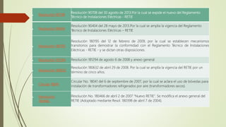  Resolución 90708
Resolución 90708 del 30 agosto de 2013.Por la cual se expide el nuevo del Reglamento
Técnico de Instalaciones Eléctricas - RETIE
 Resolución 90404
Resolución 90404 del 28 mayo de 2013.Por la cual se amplia la vigencia del Reglamento
Técnico de Instalaciones Eléctricas – RETIE
 Resolución 180195
Resolución 180195 del 12 de febrero de 2009, por la cual se establecen mecanismos
transitorios para demostrar la conformidad con el Reglamento Técnico de Instalaciones
Eléctricas - RETIE - y se dictan otras disposiciones.
 Resolución 181294 Resolución 181294 de agosto 6 de 2008 y anexo general
 Resolución 180632
Resolución 180632 de abril 29 de 2008. Por la cual se amplía la vigencia del RETIE por un
término de cinco años.
 Circular 18041
Circular No. 18041 del 6 de septiembre de 2007, por la cual se aclara el uso de bóvedas para
instalación de transformadores refrigerados por aire (transformadores secos).
 Resolución
180466
Resolución No. 180466 de abril 2 de 2007 "Nuevo RETIE". Se modifica el anexo general del
RETIE (Adoptado mediante Resol. 180398 de abril 7 de 2004).
 
