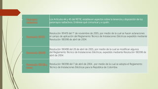  Pararrayos
radiactivos
Los Artículos 44 y 45 del RETIE, establecen aspectos sobre la tenencia y disposición de los
pararrayos radiactivos. Entérese qué comunicar y a quién.
 Resolución 181419
Resolución 181419 del 1° de noviembre de 2005, por medio de la cual se hacen aclaraciones
el campo de aplicación del Reglamento Técnico de Instalaciones Eléctricas expedido mediante
Resolución 180398 de abril de 2004.
 Resolución 180498
Resolución 180498 del 28 de abril de 2005, por medio de la cual se modifican algunos
del Reglamento Técnico de Instalaciones Eléctricas, expedido mediante Resolución 180398 de
abril de 2004.
 Resolución 180398 y
anexo
Resolución 180398 del 7 de abril de 2004 , por medio de la cual se adopta el Reglamento
Técnico de Instalaciones Eléctricas para la República de Colombia.
 