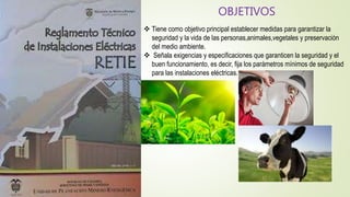 OBJETIVOS
 Tiene como objetivo principal establecer medidas para garantizar la
seguridad y la vida de las personas,animales,vegetales y preservación
del medio ambiente.
 Señala exigencias y especificaciones que garanticen la seguridad y el
buen funcionamiento, es decir, fija los parámetros mínimos de seguridad
para las instalaciones eléctricas.
 