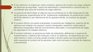  El arco eléctrico: se origina por malos contactos, apertura de circuitos con carga, violación
de distancias de seguridad, ruptura de aislamientos, contaminación o cortocircuitos. Es
considerado alta causa de incendios de origen eléctrico.
 La ausencia de electricidad: en algunos caso se constituye en un alto riesgo para la vida
de las personas, especialmente en las instalaciones hospitalarias. Se presenta por cortes
del fluido eléctrico o por deficiencias de los aparatos donde se conectan los equipos
médicos.
 El contacto directo con partes energizadas: se presenta por negligencia, impericia de las
personas que trabajan con equipos o partes energizados, exposición inadecuada de
elementos energizados, falta de encerramientos adecuados, o incumplimiento de reglas
de seguridad en los trabajos eléctricos.
 El contacto indirecto: se presenta por fallas de aislamiento, deficiencias o ausencia de
mantenimiento, o defectos del conductor a tierra. Un deterioro de aislamiento por una
sobre tensión o sobre corriente, puede someter a tensión partes que frecuentemente
están expuestas al contacto de las personas, tales como carcasas o cubiertas de máquinas
y herramientas.
 