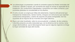  Las sobrecargas: se presentan cuando la corriente supera los límites nominales del
conductor, aparato o equipo, por aumentos de carga sin revisar la capacidad de la
instalación, por conductores inapropiados, conexiones con malos contactos y por
corrientes parásitas no consideradas en los diseños.
 El corto circuito: se origina por fallas del aislamiento, impericia del personal que
manipula las instalaciones, vientos fuertes, choques con estructuras que soportan
conductores energizados, o daños de soportes de partes energizadas. Son los
causantes de la mayoría de los incendios de origen eléctrico.
 Rayos: por estar localizada sobre la zona ecuatorial y rodeada de dos océanos,
Colombia presenta una alta nubosidad que, con la dinámica de los vientos, toma
cargas electrostáticas que al descargarse hacen que en algunas regiones se tenga
la mayor actividad de rayos del mundo.
 