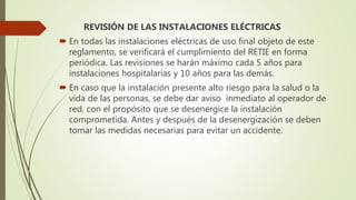 REVISIÓN DE LAS INSTALACIONES ELÉCTRICAS
 En todas las instalaciones eléctricas de uso final objeto de este
reglamento, se verificará el cumplimiento del RETIE en forma
periódica. Las revisiones se harán máximo cada 5 años para
instalaciones hospitalarias y 10 años para las demás.
 En caso que la instalación presente alto riesgo para la salud o la
vida de las personas, se debe dar aviso inmediato al operador de
red, con el propósito que se desenergice la instalación
comprometida. Antes y después de la desenergización se deben
tomar las medidas necesarias para evitar un accidente.
 