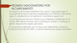 RÉGIMEN SANCIONATORIO POR
INCUMPLIMIENTO
Sin perjuicio de la responsabilidad civil o penal a que haya lugar, el
incumplimiento de los requisitos establecidos en el RETIE se sancionará
según lo establecido en la Legislación Colombiana vigente, así:
• Las Empresas de Servicios Públicos por el Régimen establecido en la
142 de 1994, demás normas que la modifiquen, aclaren, o sustituyan y
demás disposiciones legales aplicables.
• Las personas calificadas, por las leyes que reglamentan el ejercicio
profesional (Ley 842 de 2003 ) y demás disposiciones legales aplicables.
 
