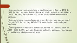 • Los usuarios de conformidad con lo establecido en el Decreto 1842 de
1992 “Estatuto Nacional de Usuarios de los servicios públicos domiciliarios”,
Ley 142 de 1994, Resolución CREG 108 de 1997 y demás normatividad
aplicable.
• Los productores, comercializadores, proveedores e importadores, por el
Decreto 3466 de 1982, Ley 446 de 1998 y demás disposiciones legales
aplicables.
• Los Organismos Acreditados por lo dispuesto en los Decretos 2153 de
1992 y 2269 de 1993 y demás disposiciones legales aplicables y normas que
lo modifiquen, adicionen o sustituyan.
 