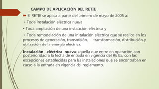 CAMPO DE APLICACIÓN DEL RETIE
 El RETIE se aplica a partir del primero de mayo de 2005 a:
• Toda instalación eléctrica nueva
• Toda ampliación de una instalación eléctrica y
• Toda remodelación de una instalación eléctrica que se realice en los
procesos de generación, transmisión, transformación, distribución y
utilización de la energía eléctrica.
Instalación eléctrica nueva: aquella que entre en operación con
posterioridad a la fecha de entrada en vigencia del RETIE, con las
excepciones establecidas para las instalaciones que se encontraban en
curso a la entrada en vigencia del reglamento.
 