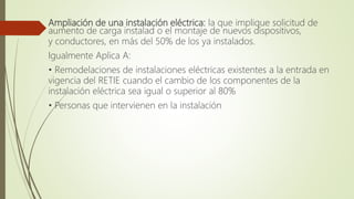 Ampliación de una instalación eléctrica: la que implique solicitud de
aumento de carga instalad o el montaje de nuevos dispositivos,
y conductores, en más del 50% de los ya instalados.
Igualmente Aplica A:
• Remodelaciones de instalaciones eléctricas existentes a la entrada en
vigencia del RETIE cuando el cambio de los componentes de la
instalación eléctrica sea igual o superior al 80%
• Personas que intervienen en la instalación
 
