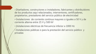 • Diseñadores, constructores o instaladores, fabricantes y distribuidores
de los productos aquí relacionados, interventores, certificadores,
propietarios, prestadores del servicio público de electricidad
• Instalaciones de corriente continua mayores o iguales a 50 V y de
corriente alterna entre 25 V y 500 kV
• Instalaciones eléctricas de frecuencia inferior a 1000 Hz
• Instalaciones públicas o para la prestación del servicio público y
privadas
 