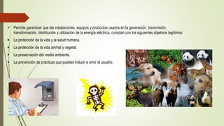  Permite garantizar que las instalaciones, equipos y productos usados en la generación, transmisión,
transformación, distribución y utilización de la energía eléctrica, cumplan con los siguientes objetivos legítimos:
 La protección de la vida y la salud humana.
 La protección de la vida animal y vegetal.
 La preservación del medio ambiente.
 La prevención de prácticas que puedan inducir a error al usuario.
 
