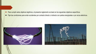  Para cumplir estos objetivos legítimos, el presente reglamento se basó en los siguientes objetivos específicos:
 Fijar las condiciones para evitar accidentes por contacto directo o indirecto con partes energizadas o por arcos eléctricos.
 