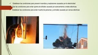  Establecer las condiciones para prevenir incendios y explosiones causados por la electricidad
 Fijar las condiciones para evitar quema de árboles causada por acercamiento a redes eléctricas.
 Establecer las condiciones para evitar muerte de personas y animales causada por cercas eléctricas
 