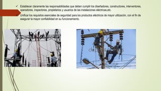  Establecer claramente las responsabilidades que deben cumplir los diseñadores, constructores, interventores,
operadores, inspectores, propietarios y usuarios de las instalaciones eléctricas,etc.
 Unificar los requisitos esenciales de seguridad para los productos eléctricos de mayor utilización, con el fin de
asegurar la mayor confiabilidad en su funcionamiento.
 
