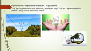  Exigir confiabilidad y compatibilidad de los productos y equipos eléctricos.
 Exigir requisitos para contribuir con el uso racional y eficiente de la energía y con esto a la protección del medio
ambiente y el aseguramiento del suministro eléctrico
 