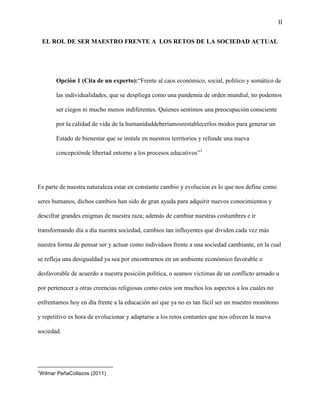 II
EL ROL DE SER MAESTRO FRENTE A LOS RETOS DE LA SOCIEDAD ACTUAL
Opción 1 (Cita de un experto):“Frente al caos económico, social, político y somático de
las individualidades, que se despliega como una pandemia de orden mundial, no podemos
ser ciegos ni mucho menos indiferentes. Quienes sentimos una preocupación consciente
por la calidad de vida de la humanidaddeberíamosrestablecerlos modos para generar un
Estado de bienestar que se instale en nuestros territorios y refunde una nueva
concepciónde libertad entorno a los procesos educativos”1
Es parte de nuestra naturaleza estar en constante cambio y evolución es lo que nos define como
seres humanos, dichos cambios han sido de gran ayuda para adquirir nuevos conocimientos y
descifrar grandes enigmas de nuestra raza; además de cambiar nuestras costumbres e ir
transformando día a día nuestra sociedad, cambios tan influyentes que dividen cada vez más
nuestra forma de pensar ser y actuar como individuos frente a una sociedad cambiante, en la cual
se refleja una desigualdad ya sea por encontrarnos en un ambiente económico favorable o
desfavorable de acuerdo a nuestra posición política, o seamos víctimas de un conflicto armado u
por pertenecer a otras creencias religiosas como estos son muchos los aspectos a los cuales no
enfrentamos hoy en día frente a la educación así que ya no es tan fácil ser un maestro monótono
y repetitivo es hora de evolucionar y adaptarse a los retos contantes que nos ofrecen la nueva
sociedad.
1
Wilmar PeñaCollazos (2011)
 