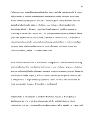 III
Se hace necesario ser cambiante estar adaptándose a nueva sociedad para desempeñar de manera
adecuada el rol de maestros, nos enfrentamos a infinidad de mundos diferentes unidos en un
mismo contexto social que en este caso será la educación, por lo tanto es necesario considerar
que cada estudiante, cada, grupo de estudiantes, cada institución educativa cada región
determinada del país es diferente, y es obligación del maestro ser intuitivo, compresivo,
reflexivo y no tratar a todos como un todo y por igual ya que es el, quien debe adaptarse, formar
y brindar la oportunidad que sus estudiantes se desarrollen como individuos, se enfrenten a su
situación actual y orientarlos hacia una formación integra, realista frente al contexto social para
que en un futuro próximo pueda actuar como un miembro capaz y consiente afrontar una
realidad cambiante y aportar a la mejora de la sociedad.
Es un reto afrontar el nuevo rol de maestro frente a una población cambiante debemos afrontar y
analizar cada situación y tratar de entrar en el mundo de cada estudiante o grupos de estudiantes
y aportar en la tarea de la educación ya no como solo un transmisor de conocimientos ahora sería
más bien un facilitador, un guía, y mediador de conocimientos que coadyuve al estudiante a ser
el protagonista de su propio aprendizaje y señalar el camino por donde debe transitar a fin de
lograr una verdadera formación de acuerdo a su mundo actual.
Podemos tratar de educar igual a un estudiante de una raza indígena, al de una población
desplazada, al que viva en una área urbana, porque a todos les impartiríamos el mismo
conocimiento; pero por el mismo ambiente en el que se desenvuelven no todos van a captar igual
 