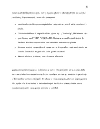 IV
manera es ahí donde entramos como nuevos maestro reflexivos adaptados frente ala sociedad
cambiante y debemos cumplir ciertos roles, tales como:
Identificar los cambios que estánoperándose en su entorno cultural, social, económico y
natural.
Tomar conciencia de su propia identidad. ¿Quién soy? ¿Cómo estoy? ¿Hacia dónde voy?
Inscribirse en una UTOPIA PLANETARIA. Plantearse un modelo social factible de
funcionar. El como deberían ser las relaciones entre habitantes del planeta.
Actuar en armonía con sus ideas de mundo nuevo, siempre observando y articulando las
acciones subsidiarias del gran ideal social que ha concebido.
Avanzar, disfrutar, perdonar y nunca detenerse a lamentar.
Queda como conclusión que nos enfrentamos a nuevos retos constantes en la docencia de la
nueva sociedad se hace necesario ser reflexivo en enfocar, motivar y a potenciar el aprendizaje
se debe cambiar las líneas principales del rol que se venía desempeña, ahora ser un protagonista
líder y guía, a fin de encaminar la formación integral fortalecen el proceso al éxito y crear
ciudadanos consientes y que aporten a mejorar la sociedad.
 