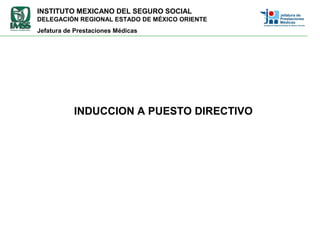 INSTITUTO MEXICANO DEL SEGURO SOCIAL
DELEGACIÓN REGIONAL ESTADO DE MÉXICO ORIENTE
Jefatura de Prestaciones Médicas
INDUCCION A PUESTO DIRECTIVO
 