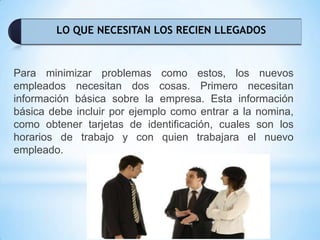 LO QUE NECESITAN LOS RECIEN LLEGADOS
Para minimizar problemas como estos, los nuevos
empleados necesitan dos cosas. Primero necesitan
información básica sobre la empresa. Esta información
básica debe incluir por ejemplo como entrar a la nomina,
como obtener tarjetas de identificación, cuales son los
horarios de trabajo y con quien trabajara el nuevo
empleado.
 