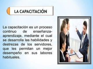 La capacitación es un proceso
continuo de enseñanza-
aprendizaje, mediante el cual
se desarrolla las habilidades y
destrezas de los servidores,
que les permitan un mejor
desempeño en sus labores
habituales.
 