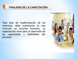 Todo plan de modernización de las
empresas, debe sustentarse en una
inversión en recursos humanos. La
capacitación sirve para el desarrollo de
las capacidades y habilidades del
personal.
FINALIDAD DE LA CAPACITACIÓN
 