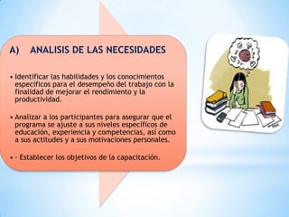 A) ANALISIS DE LAS NECESIDADES
• Identificar las habilidades y los conocimientos
específicos para el desempeño del trabajo con la
finalidad de mejorar el rendimiento y la
productividad.
• Analizar a los participantes para asegurar que el
programa se ajuste a sus niveles específicos de
educación, experiencia y competencias, así como
a sus actitudes y a sus motivaciones personales.
• · Establecer los objetivos de la capacitación.
 