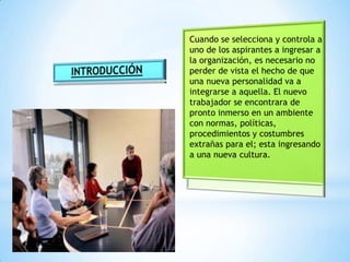 Cuando se selecciona y controla a
uno de los aspirantes a ingresar a
la organización, es necesario no
perder de vista el hecho de que
una nueva personalidad va a
integrarse a aquella. El nuevo
trabajador se encontrara de
pronto inmerso en un ambiente
con normas, políticas,
procedimientos y costumbres
extrañas para el; esta ingresando
a una nueva cultura.
 