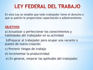 En esta Ley se estable que todo trabajador tiene el derecho a
que su patrón le proporcione capacitación o adiestramiento.
OBJETIVOS
a) Actualizar y perfeccionar los conocimientos y
habilidades del trabajador en su actividad
b)Preparar al trabajador para ocupar una vacante o
puesto de nueva creación
c) Prevenir riesgos de trabajo
d) Incrementar la productividad
e) En general, mejorar las aptitudes del trabajador.
 
