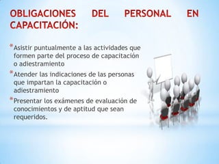 *Asistir puntualmente a las actividades que
formen parte del proceso de capacitación
o adiestramiento
*Atender las indicaciones de las personas
que impartan la capacitación o
adiestramiento
*Presentar los exámenes de evaluación de
conocimientos y de aptitud que sean
requeridos.
 