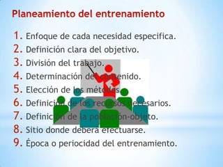 1. Enfoque de cada necesidad especifica.
2. Definición clara del objetivo.
3. División del trabajo.
4. Determinación del contenido.
5. Elección de los métodos.
6. Definición de los recursos necesarios.
7. Definición de la población-objeto.
8. Sitio donde deberá efectuarse.
9. Época o periocidad del entrenamiento.
 
