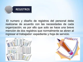 REGISTROS
El numero y diseño de registros del personal debe
realizarse de acuerdo con las necesidades de cada
organización; es por ello que solo se hace una breve
mención de dos registros que normalmente se abren al
ingresar el trabajador: expediente y hoja de servicio.
 