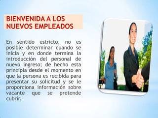 En sentido estricto, no es
posible determinar cuando se
inicia y en donde termina la
introducción del personal de
nuevo ingreso; de hecho esta
principia desde el momento en
que la persona es recibida para
presentar su solicitud y se le
proporciona información sobre
vacante que se pretende
cubrir.
 