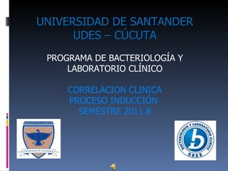UNIVERSIDAD DE SANTANDER   UDES – CÚCUTA PROGRAMA DE BACTERIOLOGÍA Y LABORATORIO CLÍNICO CORRELACION CLINICA PROCESO INDUCCIÓN  SEMESTRE 2011 B 
