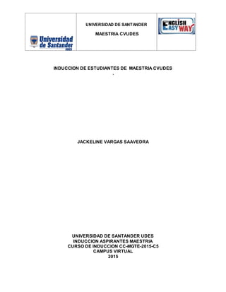 UNIVERSIDAD DE SANTANDER
MAESTRIA CVUDES
INDUCCION DE ESTUDIANTES DE MAESTRIA CVUDES
.
JACKELINE VARGAS SAAVEDRA
UNIVERSIDAD DE SANTANDER UDES
INDUCCION ASPIRANTES MAESTRIA
CURSO DE INDUCCION CC-MGTE-2015-C5
CAMPUS VIRTUAL
2015
 