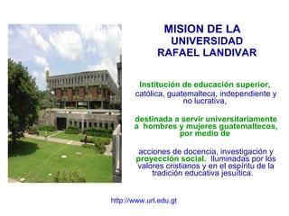MISION DE LA  UNIVERSIDAD RAFAEL LANDIVAR Institución de educación superior,   católica, guatemalteca, independiente y no lucrativa,  destinada a servir universitariamente a  hombres y mujeres guatemaltecos, por medio de   acciones de docencia, investigación y  proyección social.   Iluminadas por los valores cristianos y en el espíritu de la tradición educativa jesuítica.  http://www.url.edu.gt 
