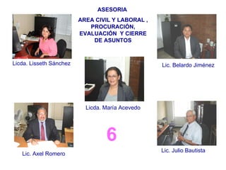 6 ASESORIA  AREA CIVIL Y LABORAL , PROCURACIÓN, EVALUACIÓN  Y CIERRE DE ASUNTOS Licda. Lisseth Sánchez Lic. Belardo Jiménez Licda. María Acevedo Lic. Axel Romero Lic. Julio Bautista 