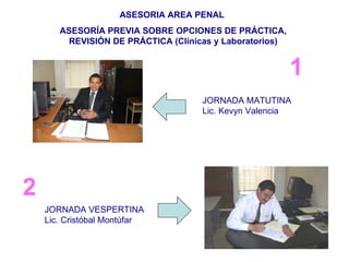 1 ASESORIA AREA PENAL  ASESORÍA PREVIA SOBRE OPCIONES DE PRÁCTICA, REVISIÓN DE PRÁCTICA (Clínicas y Laboratorios) JORNADA MATUTINA Lic. Kevyn Valencia JORNADA VESPERTINA Lic. Cristóbal Montúfar 2 