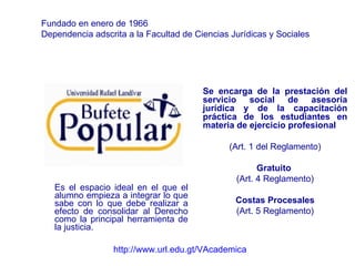 Es el espacio ideal en el que el alumno empieza a integrar lo que sabe con lo que debe realizar a efecto de consolidar al Derecho como la principal herramienta de la justicia. Se encarga de la prestación del servicio social de asesoría jurídica y de la capacitación práctica de los estudiantes en materia de ejercicio profesional   (Art. 1 del Reglamento) Gratuito  (Art. 4 Reglamento) Costas Procesales (Art. 5 Reglamento) Fundado en enero de 1966 Dependencia adscrita a la Facultad de Ciencias Jurídicas y Sociales http://www.url.edu.gt/VAcademica 