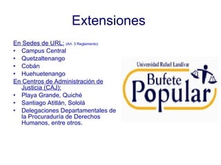 Extensiones   En Sedes de URL:   (Art. 3 Reglamento) Campus Central Quetzaltenango Cobán Huehuetenango  En Centros de Administración de Justicia (CAJ): Playa Grande, Quiché Santiago Atitlán, Sololá Delegaciones Departamentales de la Procuraduría de Derechos Humanos, entre otros. 