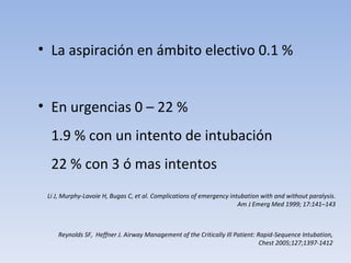 La aspiración en ámbito electivo 0.1 % En urgencias 0 – 22 %  1.9 % con un intento de intubación 22 % con 3 ó mas intentos Reynolds SF,  Heffner J. Airway Management of the Critically Ill  Patient: Rapid-Sequence Intubation, Chest 2005;127;1397-1412 Li J, Murphy-Lavoie H, Bugas C, et al. Complications of  emergency intubation with and without paralysis. Am J  Emerg Med 1999; 17:141–143 