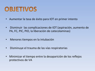 Aumentar la tasa de éxito para IOT en primer intento Disminuir  las complicaciones de IOT (aspiración, aumento de PA, FC, PIC, PIO, la liberación de catecolaminas) Menores tiempos en la intubación Disminuye el trauma de las vías respiratorias  Minimizar el tiempo entre la desaparición de los reflejos protectivos de VA 
